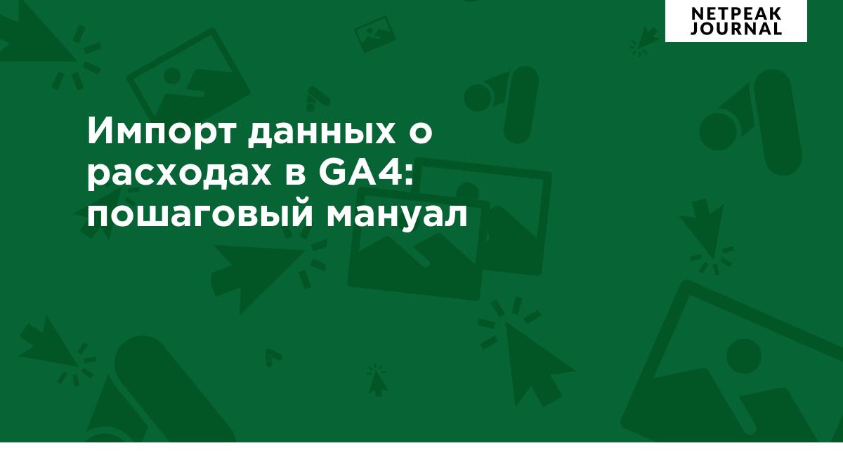 Импорт данных о расходах в Google Analytics 4: пошаговый мануал для  PPC-специалиста