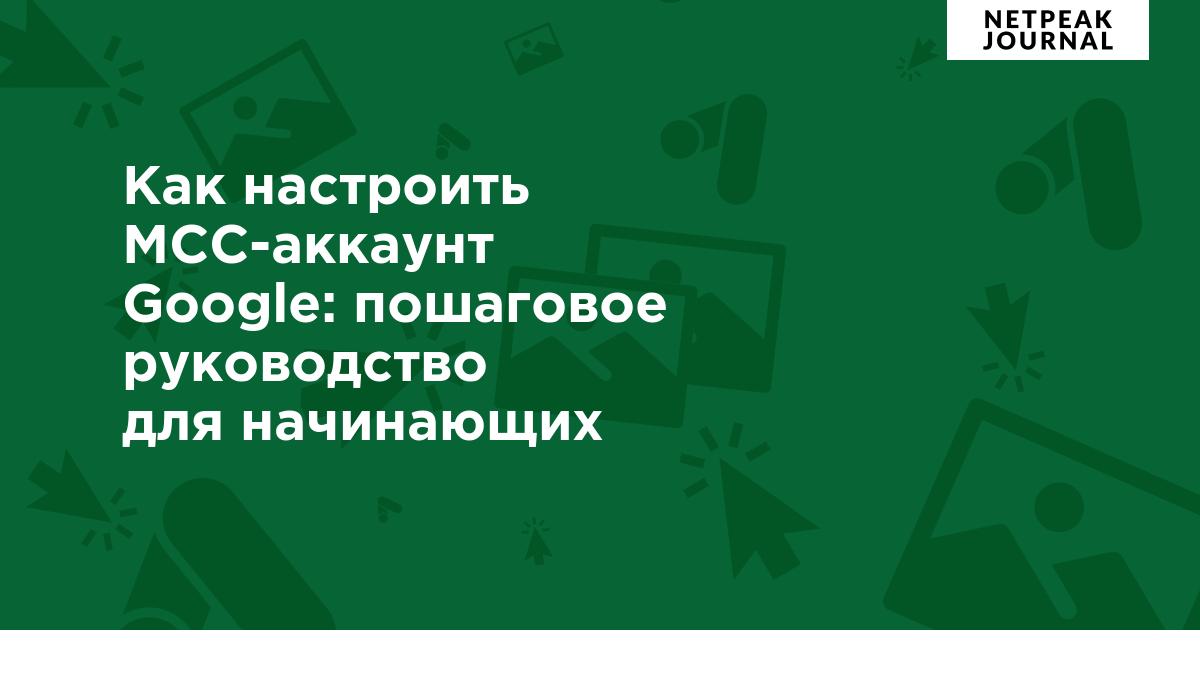 Как настроить рекламный и MCC-аккаунт Google: пошаговое руководство для  начинающих