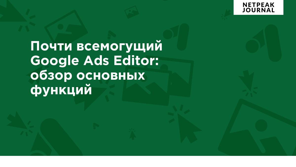 Почти всемогущий Google Ads Editor: обзор основных функций